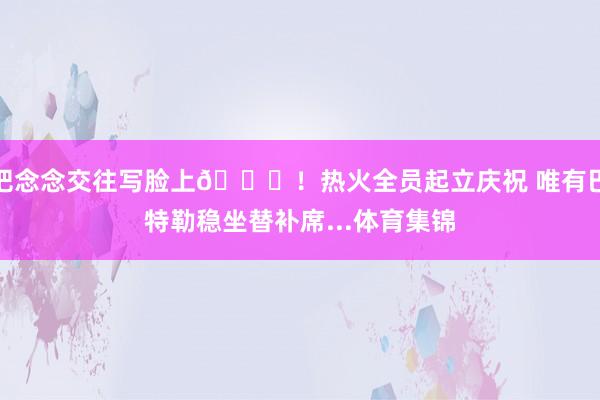 把念念交往写脸上👀！热火全员起立庆祝 唯有巴特勒稳坐替补席...体育集锦