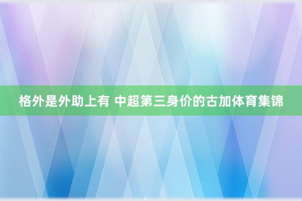 格外是外助上有 中超第三身价的古加体育集锦