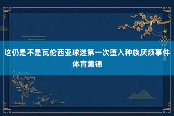 这仍是不是瓦伦西亚球迷第一次堕入种族厌烦事件体育集锦