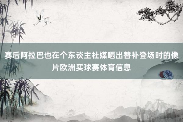 赛后阿拉巴也在个东谈主社媒晒出替补登场时的像片欧洲买球赛体育信息