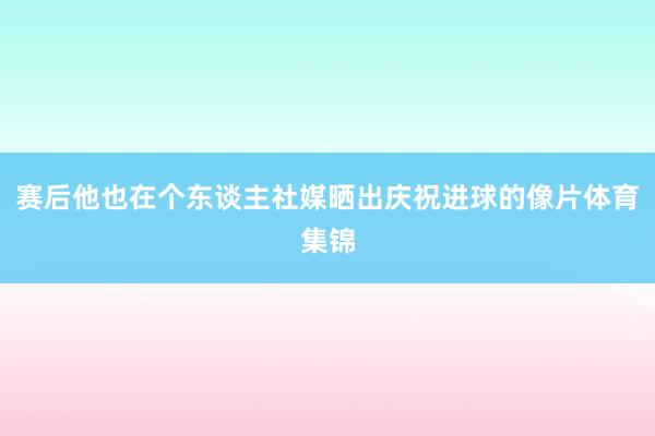 赛后他也在个东谈主社媒晒出庆祝进球的像片体育集锦