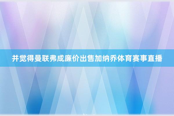 并觉得曼联弗成廉价出售加纳乔体育赛事直播