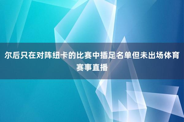 尔后只在对阵纽卡的比赛中插足名单但未出场体育赛事直播