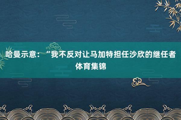 哈曼示意：“我不反对让马加特担任沙欣的继任者体育集锦