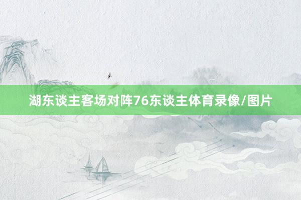 湖东谈主客场对阵76东谈主体育录像/图片