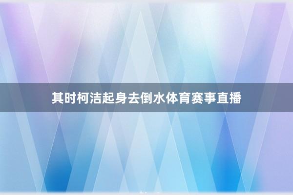 其时柯洁起身去倒水体育赛事直播