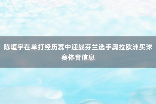 陈垣宇在单打经历赛中迎战芬兰选手奥拉欧洲买球赛体育信息