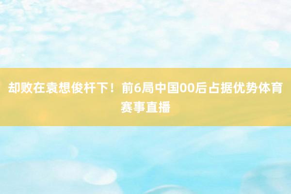 却败在袁想俊杆下！前6局中国00后占据优势体育赛事直播